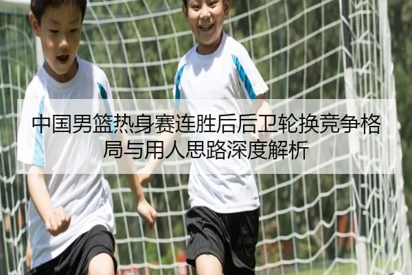 中国男篮热身赛连胜后后卫轮换竞争格局与用人思路深度解析